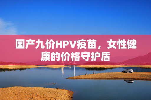 国产九价HPV疫苗，女性健康的价格守护盾