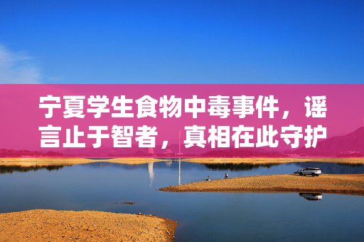 宁夏学生食物中毒事件，谣言止于智者，真相在此守护