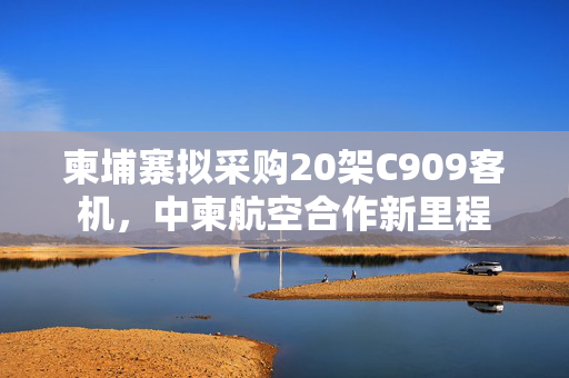 柬埔寨拟采购20架C909客机，中柬航空合作新里程