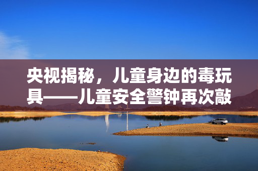 央视揭秘，儿童身边的毒玩具——儿童安全警钟再次敲响
