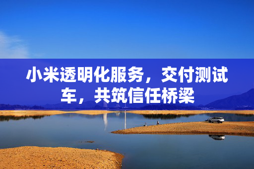 小米透明化服务，交付测试车，共筑信任桥梁