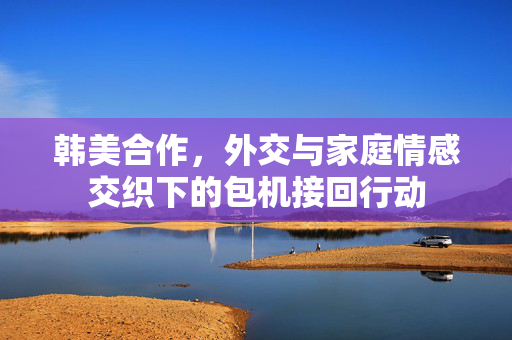 韩美合作，外交与家庭情感交织下的包机接回行动