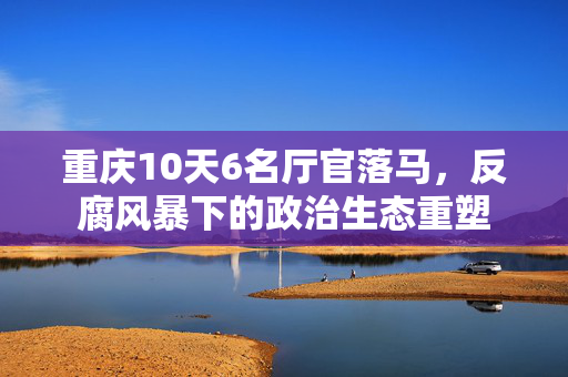 重庆10天6名厅官落马，反腐风暴下的政治生态重塑