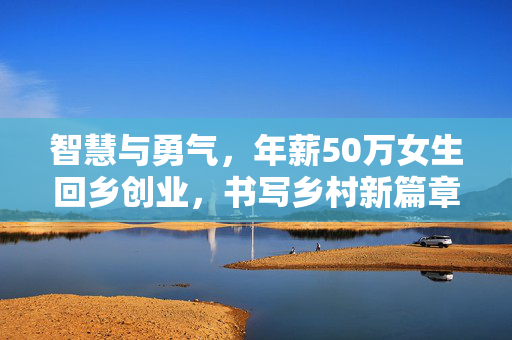 智慧与勇气，年薪50万女生回乡创业，书写乡村新篇章