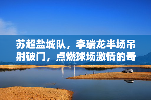苏超盐城队，李瑞龙半场吊射破门，点燃球场激情的奇迹瞬间