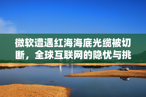 微软遭遇红海海底光缆被切断，全球互联网的隐忧与挑战