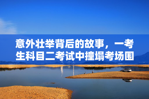 意外壮举背后的故事，一考生科目二考试中撞塌考场围墙