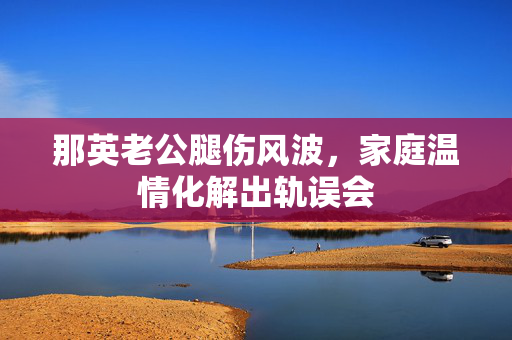 那英老公腿伤风波，家庭温情化解出轨误会