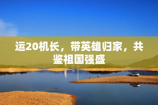 运20机长，带英雄归家，共鉴祖国强盛
