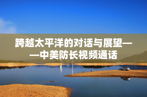 跨越太平洋的对话与展望——中美防长视频通话