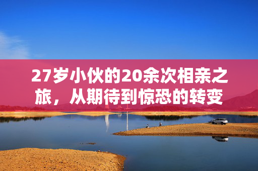 27岁小伙的20余次相亲之旅，从期待到惊恐的转变
