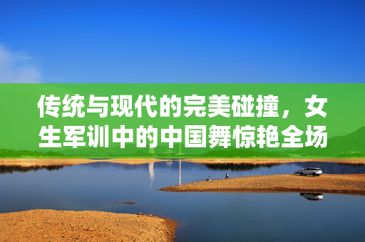 传统与现代的完美碰撞，女生军训中的中国舞惊艳全场