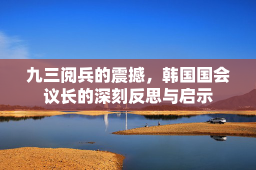 九三阅兵的震撼，韩国国会议长的深刻反思与启示