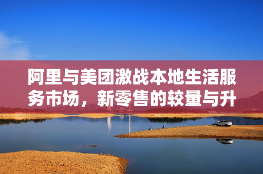 阿里与美团激战本地生活服务市场，新零售的较量与升级