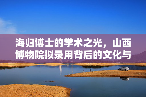 海归博士的学术之光，山西博物院拟录用背后的文化与人才战略