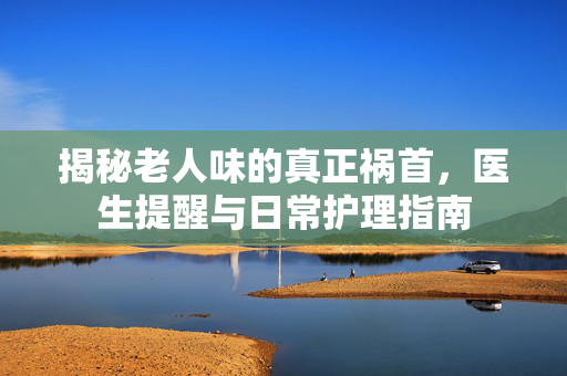 揭秘老人味的真正祸首，医生提醒与日常护理指南