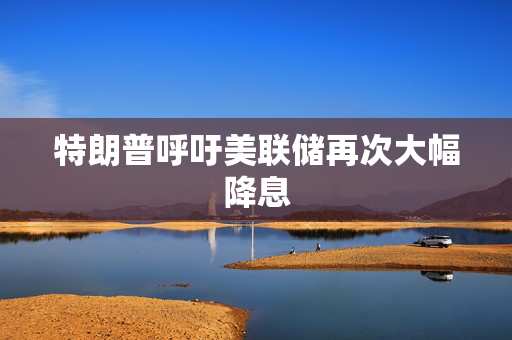 特朗普呼吁美联储再次大幅降息