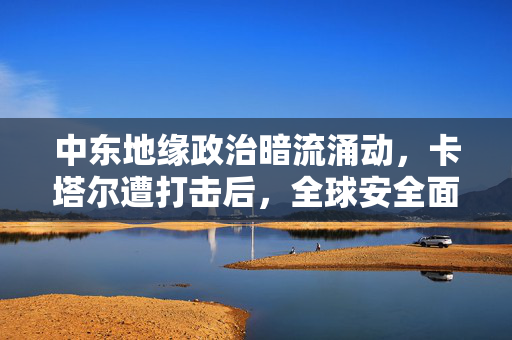 中东地缘政治暗流涌动，卡塔尔遭打击后，全球安全面临的新挑战与未知