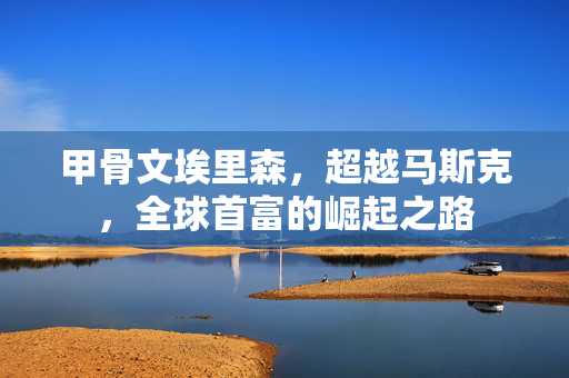 甲骨文埃里森，超越马斯克，全球首富的崛起之路