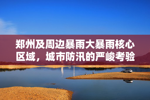 郑州及周边暴雨大暴雨核心区域，城市防汛的严峻考验