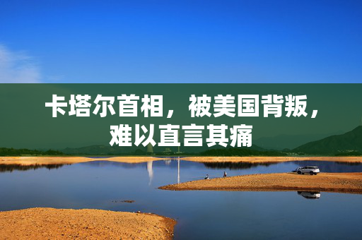卡塔尔首相，被美国背叛，难以直言其痛