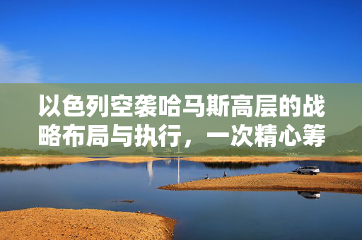 以色列空袭哈马斯高层的战略布局与执行，一次精心筹划数月的空中打击行动