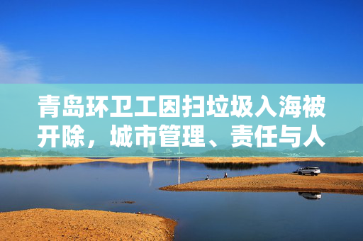 青岛环卫工因扫垃圾入海被开除，城市管理、责任与人性之间的反思