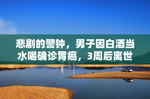 悲剧的警钟，男子因白酒当水喝确诊胃癌，3周后离世