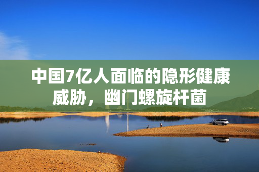 中国7亿人面临的隐形健康威胁，幽门螺旋杆菌