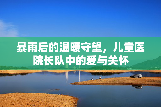暴雨后的温暖守望，儿童医院长队中的爱与关怀