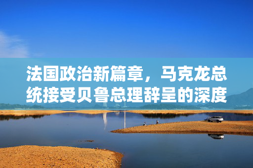 法国政治新篇章，马克龙总统接受贝鲁总理辞呈的深度解析