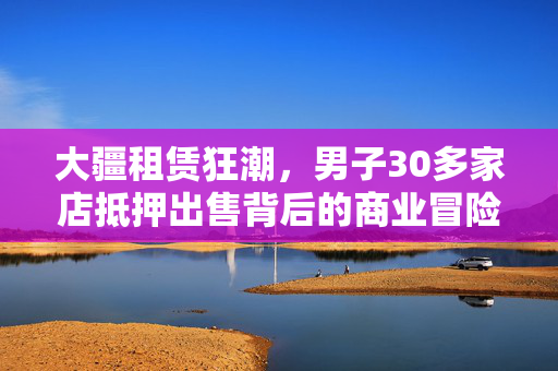 大疆租赁狂潮，男子30多家店抵押出售背后的商业冒险与反思