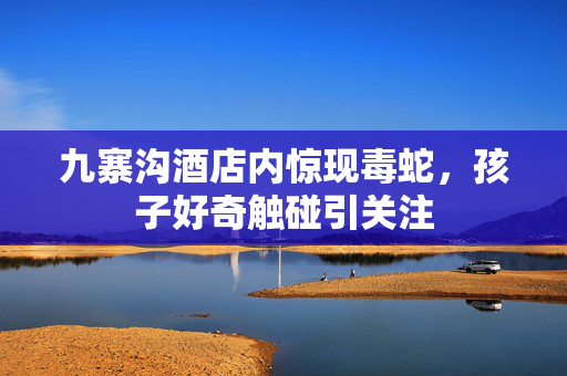 九寨沟酒店内惊现毒蛇，孩子好奇触碰引关注