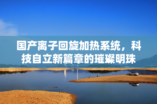 国产离子回旋加热系统，科技自立新篇章的璀璨明珠