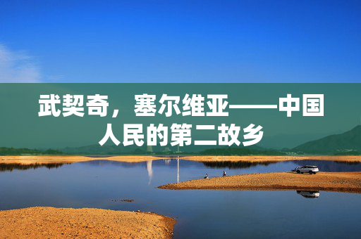 武契奇，塞尔维亚——中国人民的第二故乡