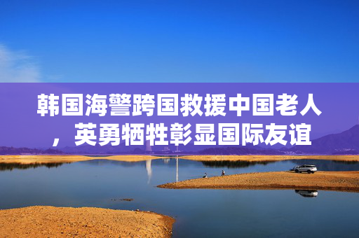 韩国海警跨国救援中国老人，英勇牺牲彰显国际友谊