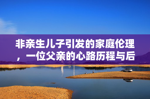非亲生儿子引发的家庭伦理，一位父亲的心路历程与后代之梦
