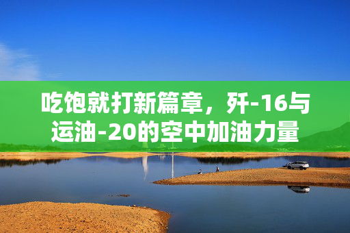 吃饱就打新篇章，歼-16与运油-20的空中加油力量