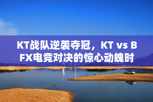 KT战队逆袭夺冠，KT vs BFX电竞对决的惊心动魄时刻