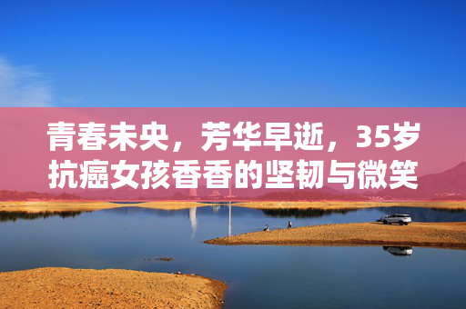 青春未央，芳华早逝，35岁抗癌女孩香香的坚韧与微笑