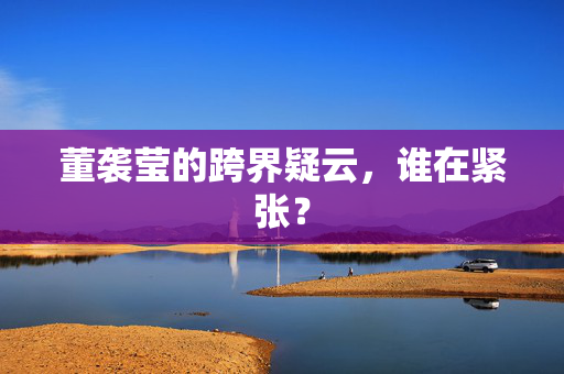 董袭莹的跨界疑云，谁在紧张？