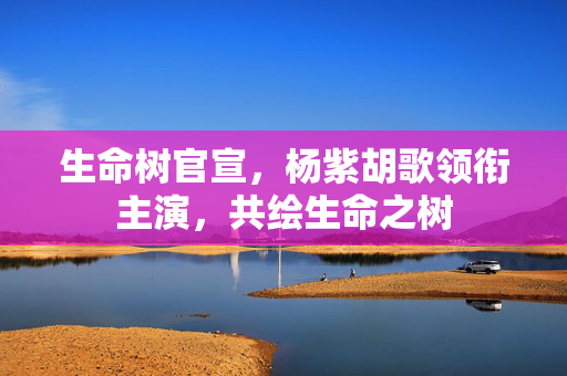生命树官宣，杨紫胡歌领衔主演，共绘生命之树