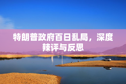 特朗普政府百日乱局，深度辣评与反思