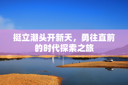 挺立潮头开新天，勇往直前的时代探索之旅