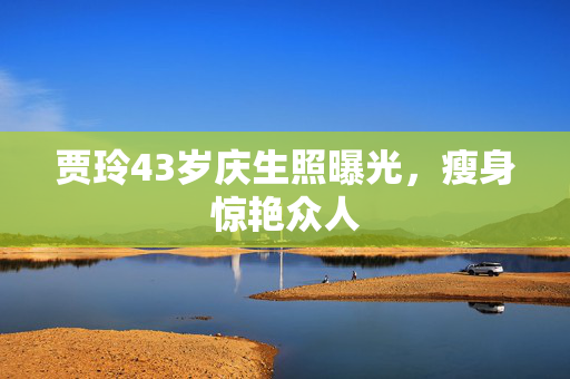 贾玲43岁庆生照曝光，瘦身惊艳众人