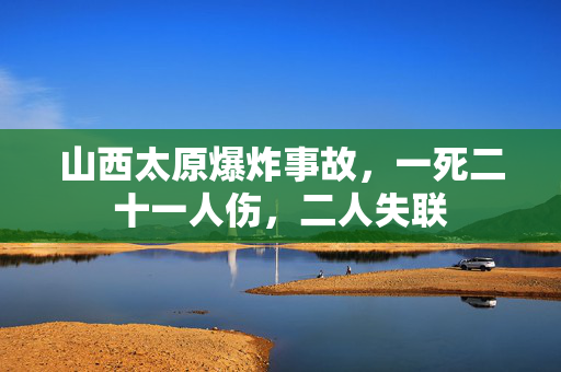 山西太原爆炸事故，一死二十一人伤，二人失联