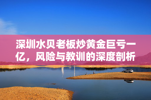 深圳水贝老板炒黄金巨亏一亿，风险与教训的深度剖析