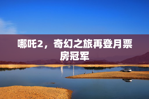 哪吒2，奇幻之旅再登月票房冠军