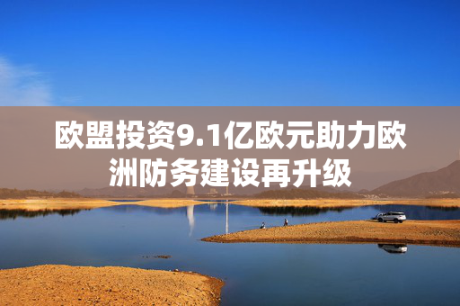 欧盟投资9.1亿欧元助力欧洲防务建设再升级