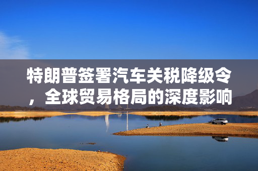 特朗普签署汽车关税降级令，全球贸易格局的深度影响
